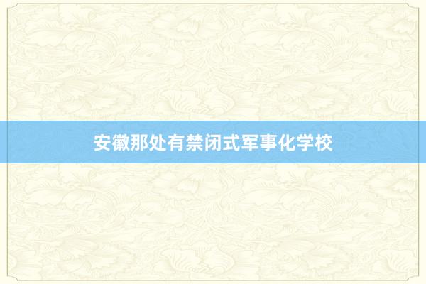 安徽那处有禁闭式军事化学校