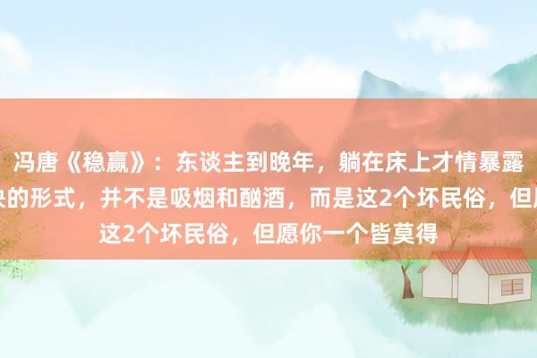 冯唐《稳赢》：东谈主到晚年，躺在床上才情暴露，拖垮躯壳最快的形式，并不是吸烟和酗酒，而是这2个坏民俗，但愿你一个皆莫得