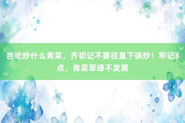 岂论炒什么青菜，齐切记不要径直下锅炒！牢记3点，青菜翠绿不发黑