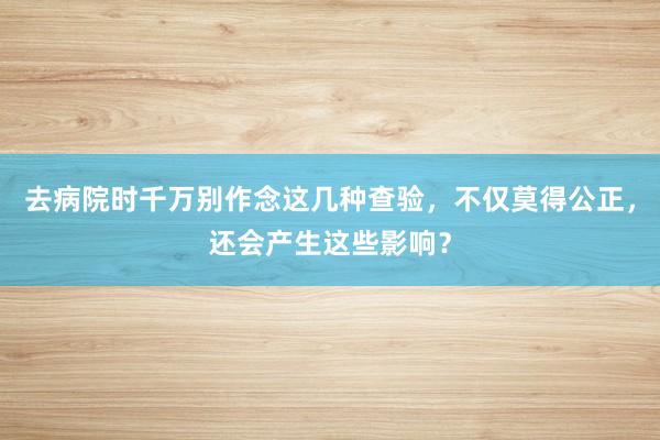 去病院时千万别作念这几种查验，不仅莫得公正，还会产生这些影响？