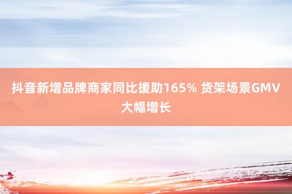 抖音新增品牌商家同比援助165% 货架场景GMV大幅增长