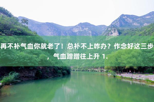 再不补气血你就老了！总补不上咋办？作念好这三步，气血蹭蹭往上升 1.