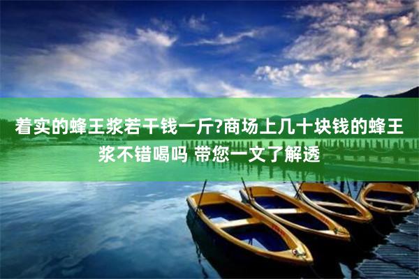 着实的蜂王浆若干钱一斤?商场上几十块钱的蜂王浆不错喝吗 带您一文了解透