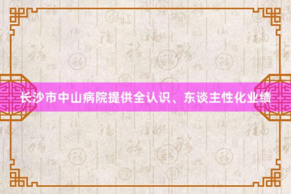 长沙市中山病院提供全认识、东谈主性化业绩