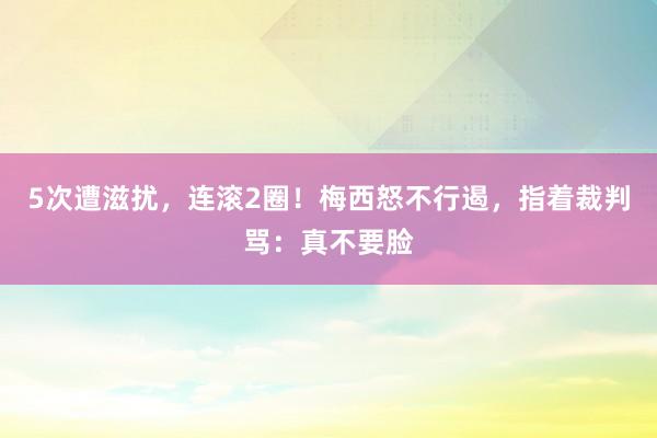 5次遭滋扰，连滚2圈！梅西怒不行遏，指着裁判骂：真不要脸