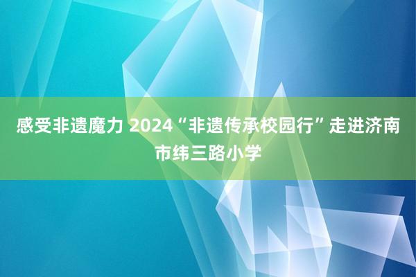 感受非遗魔力 2024“非遗传承校园行”走进济南市纬三路小学