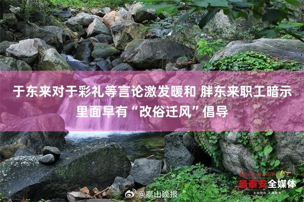 于东来对于彩礼等言论激发暖和 胖东来职工暗示里面早有“改俗迁风”倡导