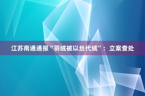 江苏南通通报“羽绒被以丝代绒”：立案查处