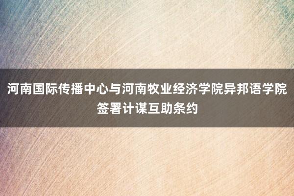 河南国际传播中心与河南牧业经济学院异邦语学院签署计谋互助条约