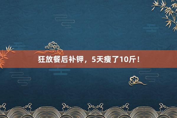 狂放餐后补钾，5天瘦了10斤！